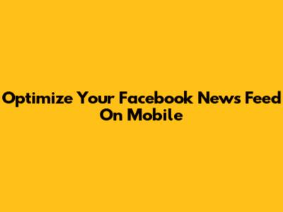 Optimize Your Facebook News Feed On Mobile