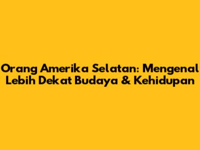 Orang Amerika Selatan: Mengenal Lebih Dekat Budaya & Kehidupan