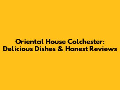 Oriental House Colchester: Delicious Dishes & Honest Reviews