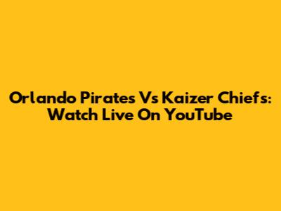 Orlando Pirates Vs Kaizer Chiefs: Watch Live On YouTube