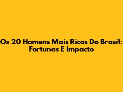 Os 20 Homens Mais Ricos Do Brasil: Fortunas E Impacto