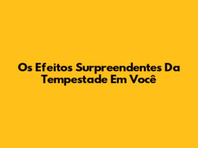 Os Efeitos Surpreendentes Da Tempestade Em Você
