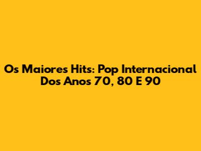 Os Maiores Hits: Pop Internacional Dos Anos 70, 80 E 90