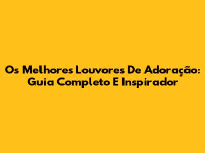 Os Melhores Louvores De Adoração: Guia Completo E Inspirador