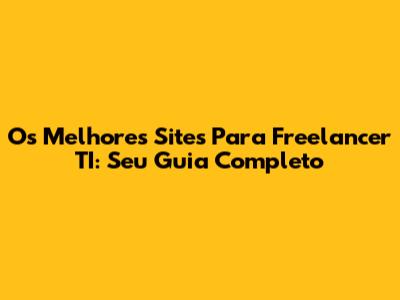 Os Melhores Sites Para Freelancer TI: Seu Guia Completo