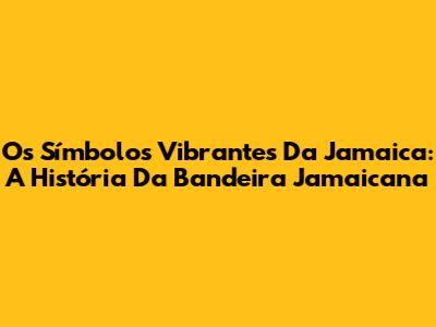 Os Símbolos Vibrantes Da Jamaica: A História Da Bandeira Jamaicana