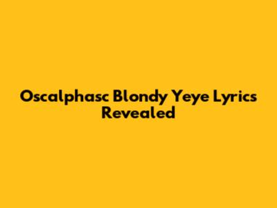 Oscalphasc Blondy Yeye Lyrics Revealed