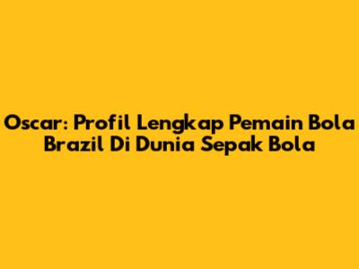 Oscar: Profil Lengkap Pemain Bola Brazil Di Dunia Sepak Bola