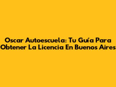 Oscar Autoescuela: Tu Guía Para Obtener La Licencia En Buenos Aires