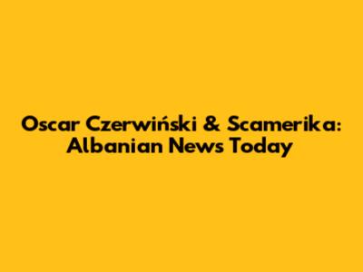Oscar Czerwiński & Scamerika: Albanian News Today