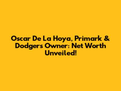 Oscar De La Hoya, Primark & Dodgers Owner: Net Worth Unveiled!