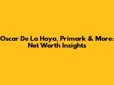Oscar De La Hoya, Primark & More: Net Worth Insights
