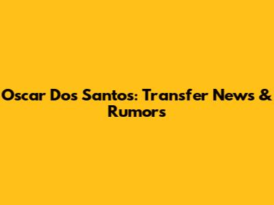 Oscar Dos Santos: Transfer News & Rumors