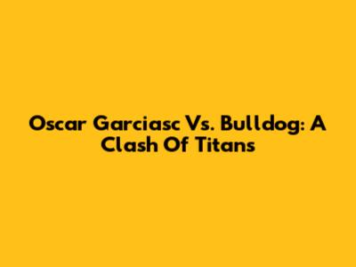 Oscar Garciasc Vs. Bulldog: A Clash Of Titans