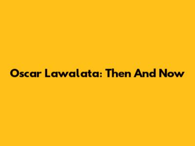 Oscar Lawalata: Then And Now