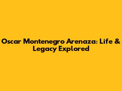 Oscar Montenegro Arenaza: Life & Legacy Explored