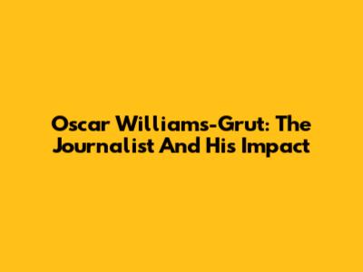 Oscar Williams-Grut: The Journalist And His Impact
