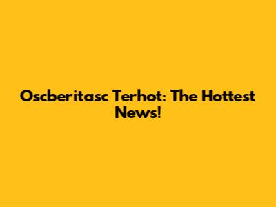 Oscberitasc Terhot: The Hottest News!
