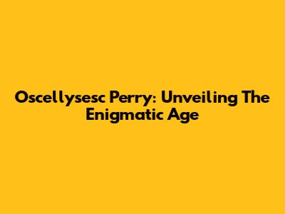 Oscellysesc Perry: Unveiling The Enigmatic Age