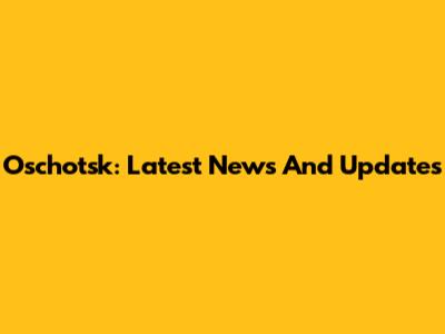 Oschotsk: Latest News And Updates