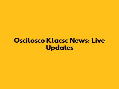 Oscilosco Klacsc News: Live Updates