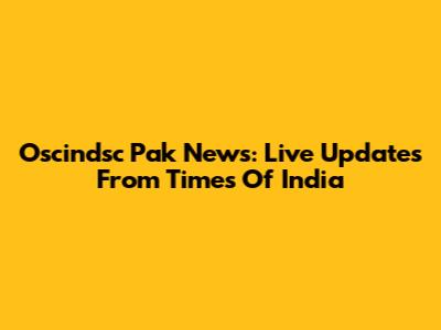 Oscindsc Pak News: Live Updates From Times Of India