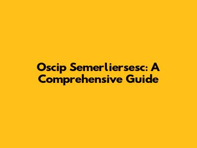 Oscip Semerliersesc: A Comprehensive Guide