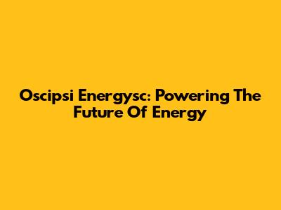 Oscipsi Energysc: Powering The Future Of Energy