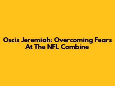 Oscis Jeremiah: Overcoming Fears At The NFL Combine