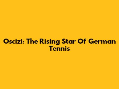 Oscizi: The Rising Star Of German Tennis