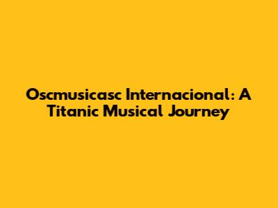 Oscmusicasc Internacional: A Titanic Musical Journey