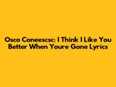 Osco Coneescsc: "I Think I Like You Better When You're Gone" Lyrics