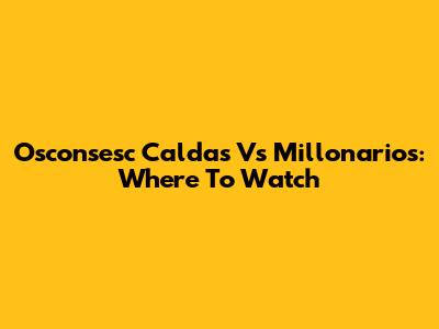 Osconsesc Caldas Vs Millonarios: Where To Watch