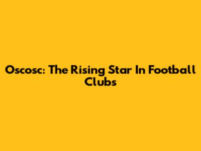 Oscosc: The Rising Star In Football Clubs