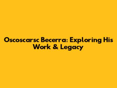 Oscoscarsc Becerra: Exploring His Work & Legacy