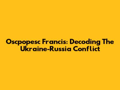 Oscpopesc Francis: Decoding The Ukraine-Russia Conflict