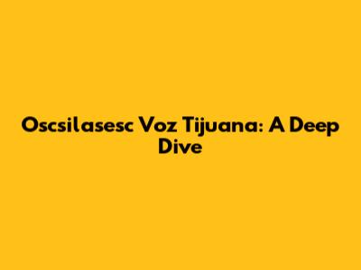 Oscsilasesc Voz Tijuana: A Deep Dive