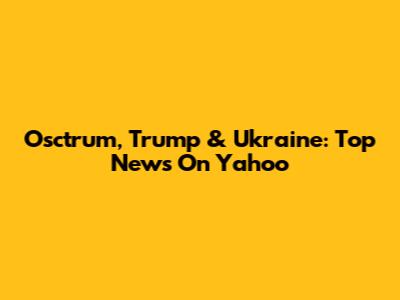 Osctrum, Trump & Ukraine: Top News On Yahoo
