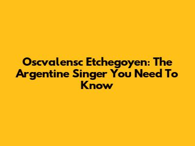 Oscvalensc Etchegoyen: The Argentine Singer You Need To Know