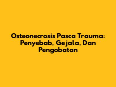 Osteonecrosis Pasca Trauma: Penyebab, Gejala, Dan Pengobatan