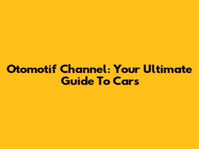 Otomotif Channel: Your Ultimate Guide To Cars