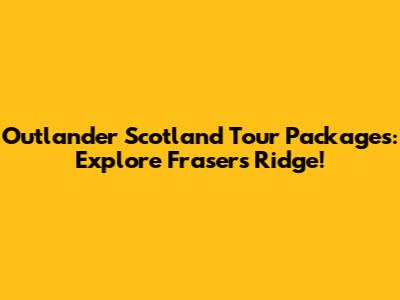 Outlander Scotland Tour Packages: Explore Fraser's Ridge!