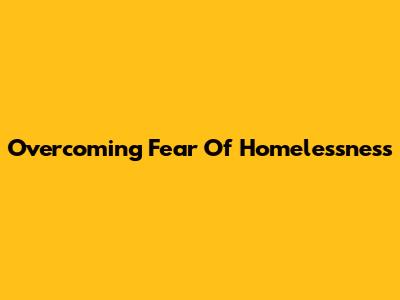 Overcoming Fear Of Homelessness