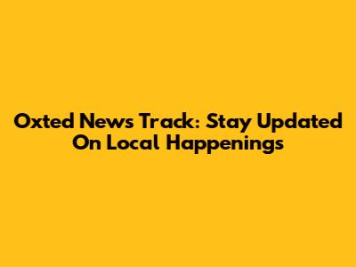 Oxted News Track: Stay Updated On Local Happenings
