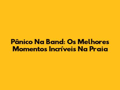 Pânico Na Band: Os Melhores Momentos Incríveis Na Praia