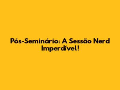 Pós-Seminário: A Sessão Nerd Imperdível!
