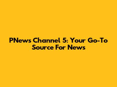 PNews Channel 5: Your Go-To Source For News