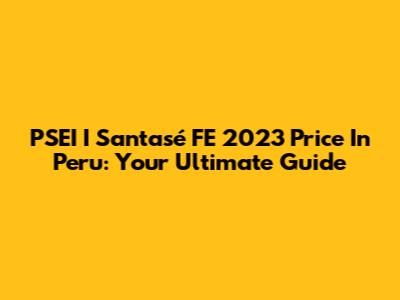PSEI I Santasé FE 2023 Price In Peru: Your Ultimate Guide