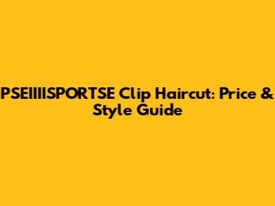 PSEIIIISPORTSE Clip Haircut: Price & Style Guide