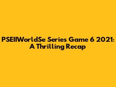 PSEIIWorldSe Series Game 6 2021: A Thrilling Recap